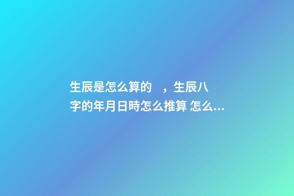 生辰是怎么算的，生辰八字的年月日時怎么推算 怎么排生辰八字，如何排生辰八字